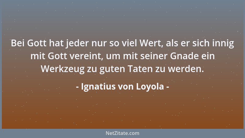 Ignatius von Loyola - Bei Gott hat jeder nur so viel Wert, als er sich innig mit Gott vereint, um mit seiner Gnade ein Werk...