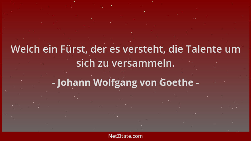 Johann Wolfgang von Goethe - Welch ein Fürst, der es versteht, die Talente um sich zu versammeln....