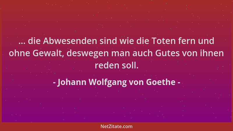 Johann Wolfgang von Goethe - ... die Abwesenden sind wie die Toten fern und ohne Gewalt, deswegen man auch Gutes von ihnen...