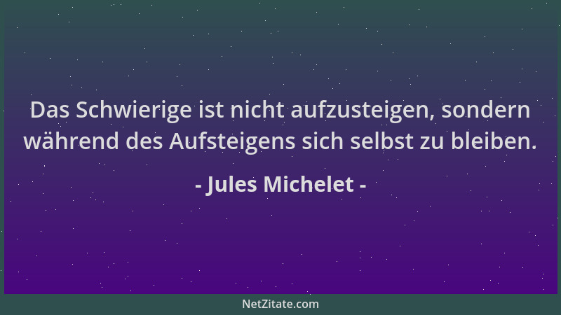 Jules Michelet - Das Schwierige ist nicht aufzusteigen, sondern während des Aufsteigens sich selbst zu bleiben....