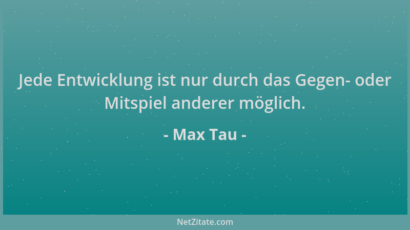 Max Tau - Jede Entwicklung ist nur durch das Gegen- oder Mitspiel anderer möglich....