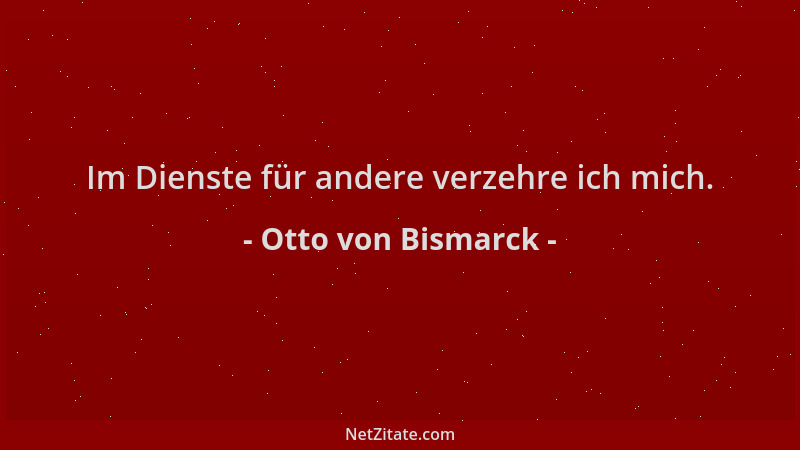 Otto von Bismarck - Im Dienste für andere verzehre ich mich....