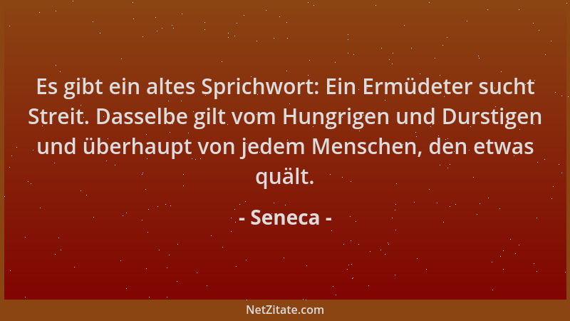 Seneca - Es gibt ein altes Sprichwort: Ein Ermüdeter sucht Streit. Dasselbe gilt vom Hungrigen und Durstigen und überhaupt...