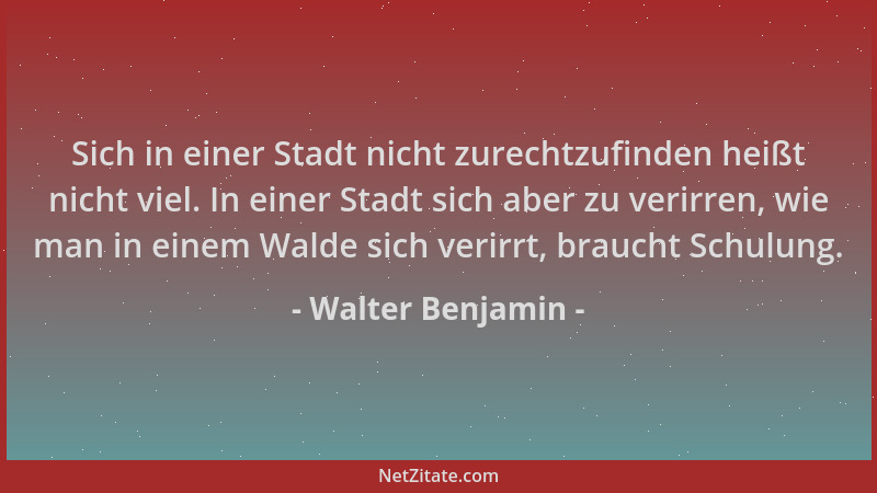 Walter Benjamin - Sich in einer Stadt nicht zurechtzufinden heißt nicht viel. In einer Stadt sich aber zu verirren, wie man...
