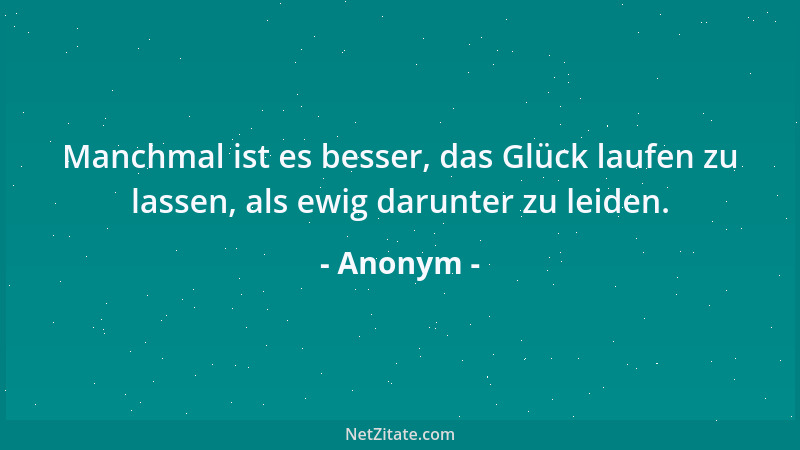 Anonym - Manchmal ist es besser, das Glück laufen zu lassen, als ewig darunter zu leiden....
