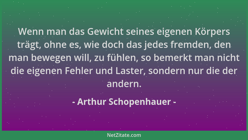 Arthur Schopenhauer - Wenn man das Gewicht seines eigenen Körpers trägt, ohne es, wie doch das jedes fremden, den man beweg...
