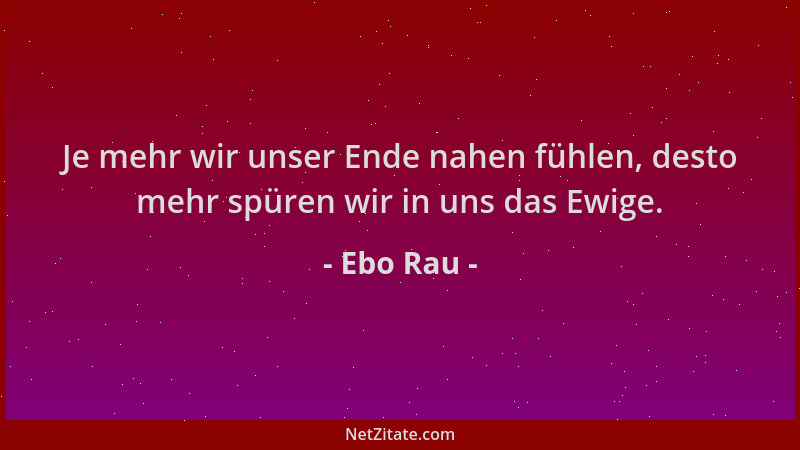 Ebo Rau - Je mehr wir unser Ende nahen fühlen, desto mehr spüren wir in uns das Ewige....