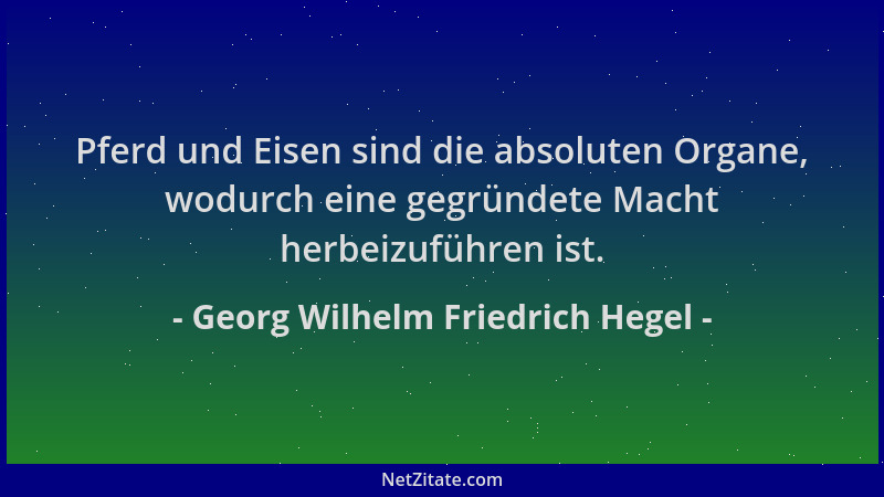 Georg Wilhelm Friedrich Hegel - Pferd und Eisen sind die absoluten Organe, wodurch eine gegründete Macht herbeizuführen ist...