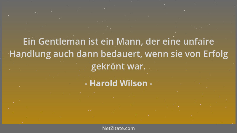 Harold Wilson - Ein Gentleman ist ein Mann, der eine unfaire Handlung auch dann bedauert, wenn sie von Erfolg gekrönt war....