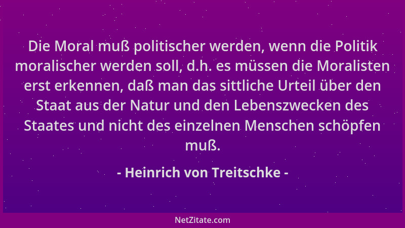 Heinrich von Treitschke - Die Moral muß politischer werden, wenn die Politik moralischer werden soll, d.h. es müssen die Mo...