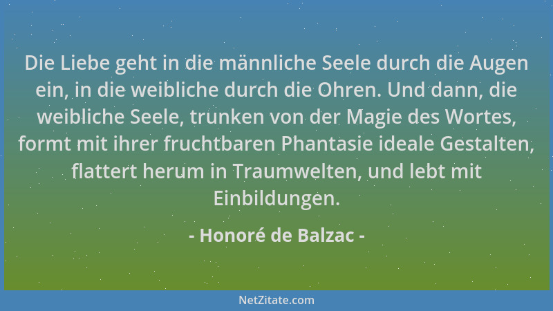 Honoré de Balzac - Die Liebe geht in die männliche Seele durch die Augen ein, in die weibliche durch die Ohren. Und dann, d...