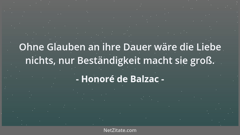 Honoré de Balzac - Ohne Glauben an ihre Dauer wäre die Liebe nichts, nur Beständigkeit macht sie groß....