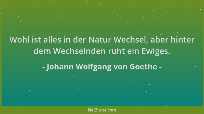 Johann Wolfgang von Goethe - Wohl ist alles in der Natur Wechsel, aber hinter dem Wechselnden ruht ein Ewiges....