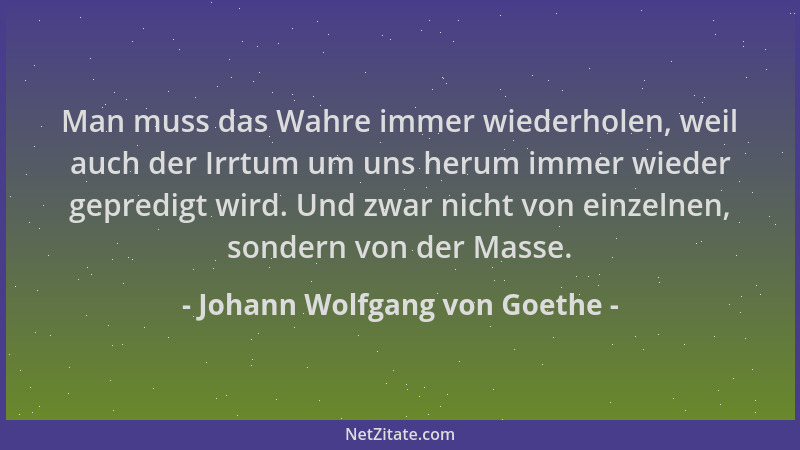 Johann Wolfgang von Goethe - Man muss das Wahre immer wiederholen, weil auch der Irrtum um uns herum immer wieder gepredigt...