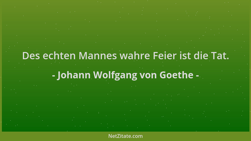 Johann Wolfgang von Goethe - Des echten Mannes wahre Feier ist die Tat....