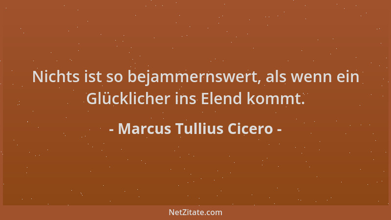 Marcus Tullius Cicero - Nichts ist so bejammernswert, als wenn ein Glücklicher ins Elend kommt....