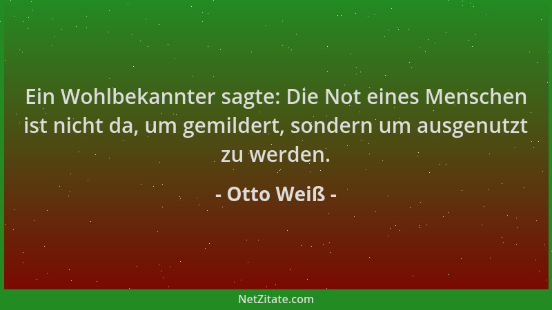 Otto Weiß - Ein Wohlbekannter sagte: Die Not eines Menschen ist nicht da, um gemildert, sondern um ausgenutzt zu werden....