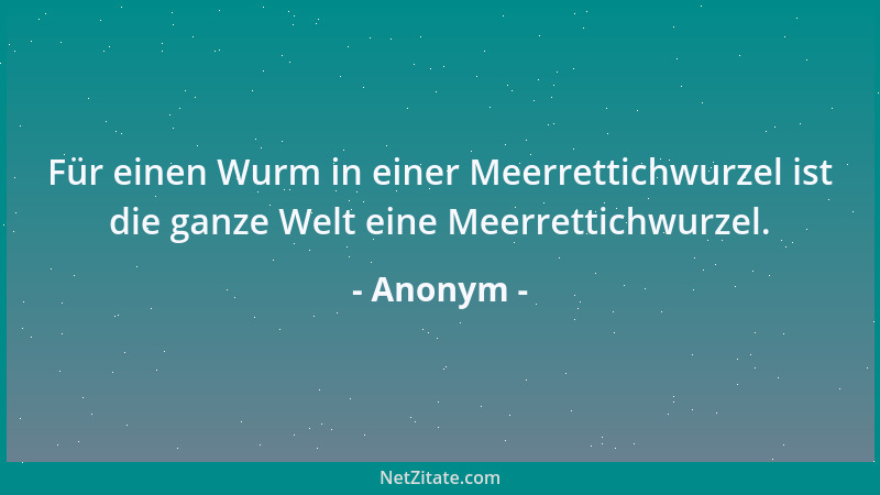 Anonym - Für einen Wurm in einer Meerrettichwurzel ist die ganze Welt eine Meerrettichwurzel....