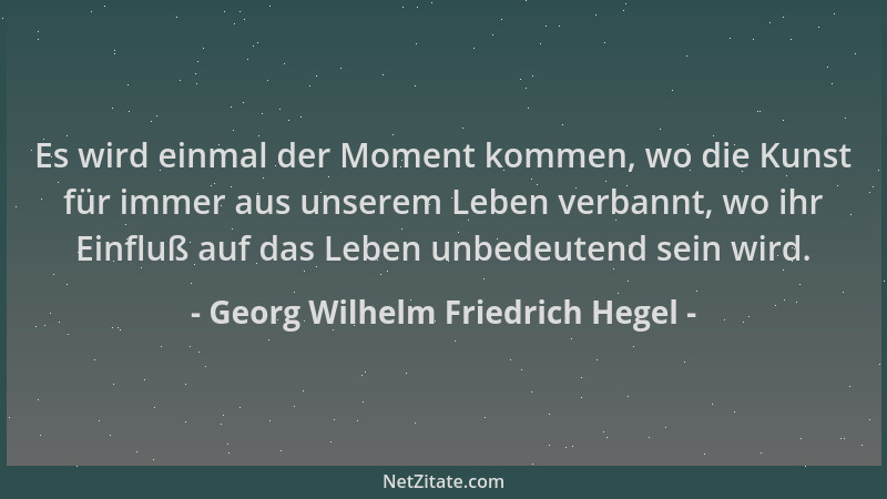 Georg Wilhelm Friedrich Hegel - Es wird einmal der Moment kommen, wo die Kunst für immer aus unserem Leben verbannt, wo ihr...