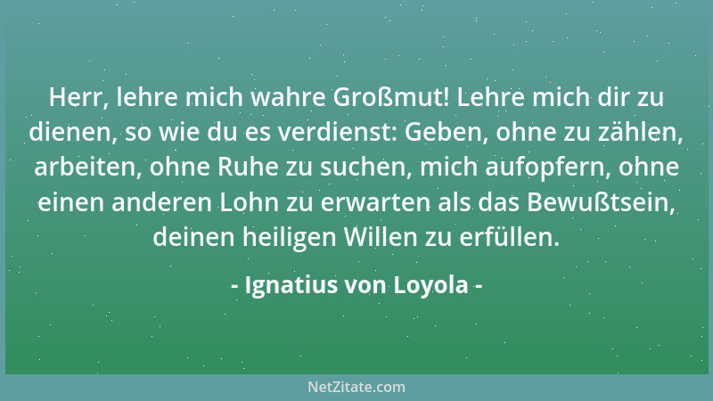 Ignatius von Loyola - Herr, lehre mich wahre Großmut! Lehre mich dir zu dienen, so wie du es verdienst: Geben, ohne zu zähl...