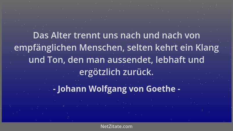 Johann Wolfgang von Goethe - Das Alter trennt uns nach und nach von empfänglichen Menschen, selten kehrt ein Klang und Ton,...