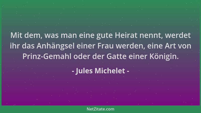 Jules Michelet - Mit dem, was man eine gute Heirat nennt, werdet ihr das Anhängsel einer Frau werden, eine Art von Prinz-Ge...