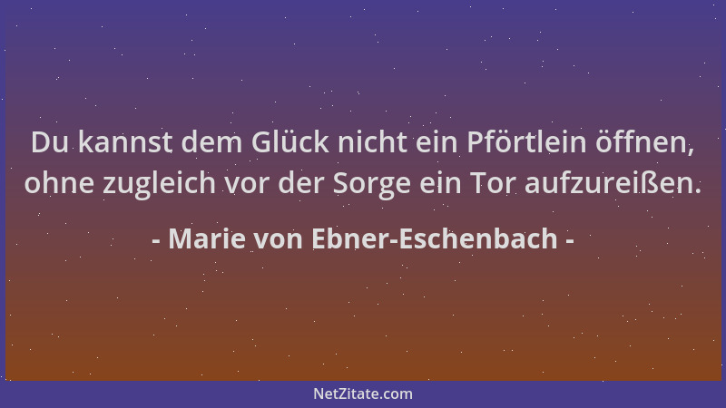 Marie von Ebner-Eschenbach - Du kannst dem Glück nicht ein Pförtlein öffnen, ohne zugleich vor der Sorge ein Tor aufzureiße...