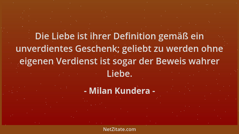 Milan Kundera - Die Liebe ist ihrer Definition gemäß ein unverdientes Geschenk; geliebt zu werden ohne eigenen Verdienst is...