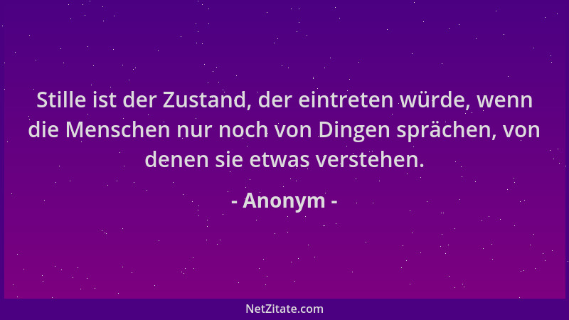 Anonym - Stille ist der Zustand, der eintreten würde, wenn die Menschen nur noch von Dingen sprächen, von denen sie etwas v...