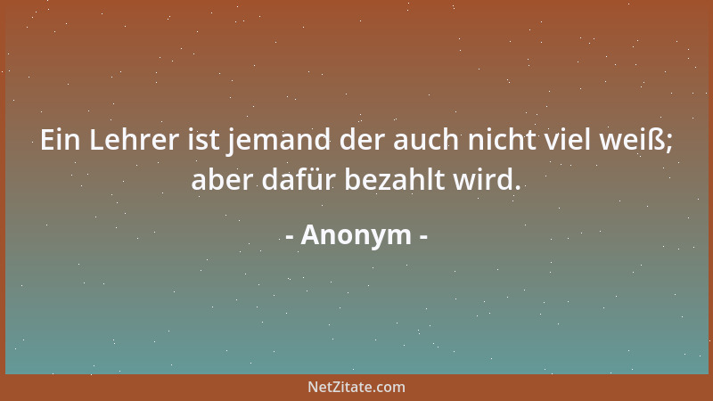 Anonym - Ein Lehrer ist jemand der auch nicht viel weiß; aber dafür bezahlt wird....