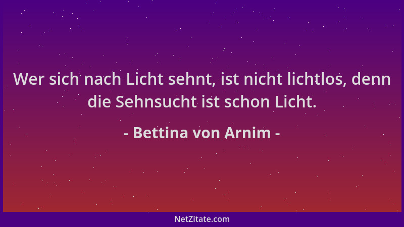 Bettina von Arnim - Wer sich nach Licht sehnt, ist nicht lichtlos, denn die Sehnsucht ist schon Licht....