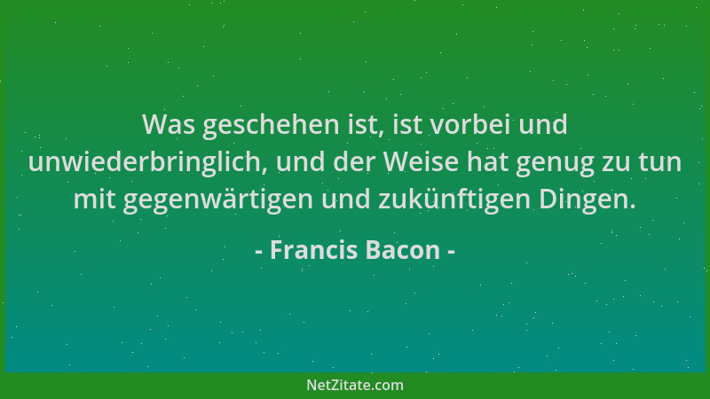 Francis Bacon - Was geschehen ist, ist vorbei und unwiederbringlich, und der Weise hat genug zu tun mit gegenwärtigen und z...