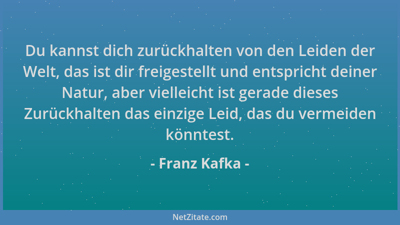 Franz Kafka - Du kannst dich zurückhalten von den Leiden der Welt, das ist dir freigestellt und entspricht deiner Natur, ab...