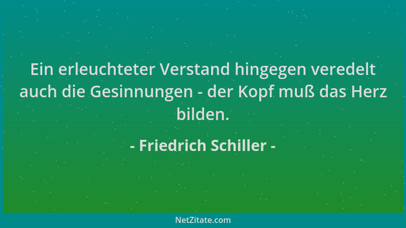 Friedrich Schiller - Ein erleuchteter Verstand hingegen veredelt auch die Gesinnungen - der Kopf muß das Herz bilden....