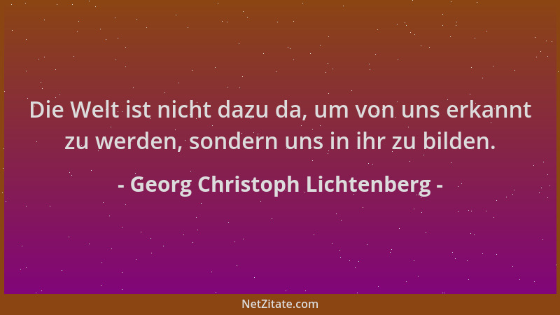 Georg Christoph Lichtenberg - Die Welt ist nicht dazu da, um von uns erkannt zu werden, sondern uns in ihr zu bilden....