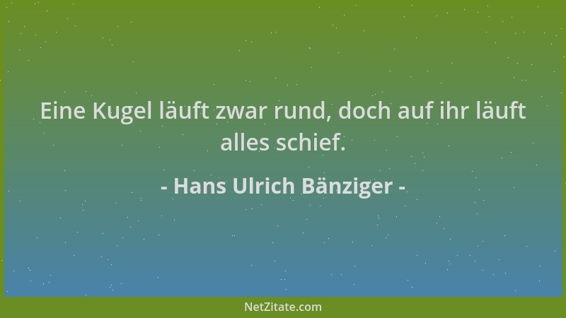 Hans Ulrich Bänziger - Eine Kugel läuft zwar rund, doch auf ihr läuft alles schief....