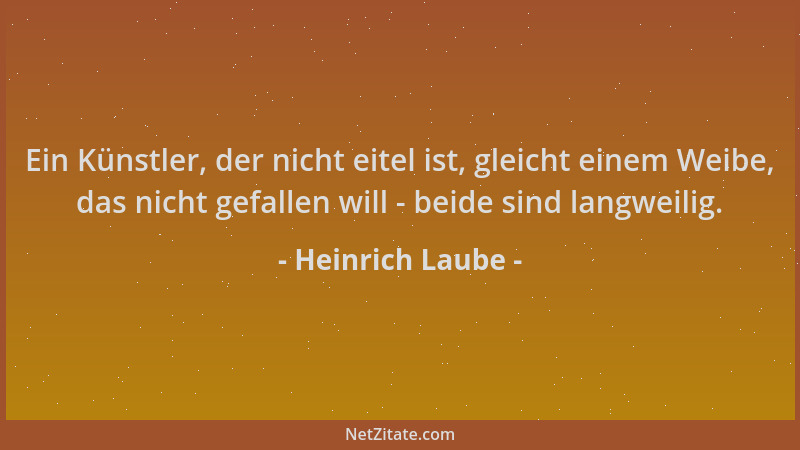 Heinrich Laube - Ein Künstler, der nicht eitel ist, gleicht einem Weibe, das nicht gefallen will - beide sind langweilig....