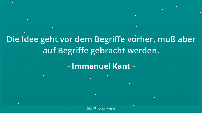 Immanuel Kant - Die Idee geht vor dem Begriffe vorher, muß aber auf Begriffe gebracht werden....
