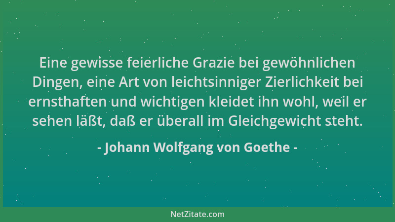 Johann Wolfgang von Goethe - Eine gewisse feierliche Grazie bei gewöhnlichen Dingen, eine Art von leichtsinniger Zierlichke...