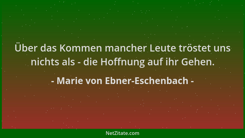 Marie von Ebner-Eschenbach - Über das Kommen mancher Leute tröstet uns nichts als - die Hoffnung auf ihr Gehen....