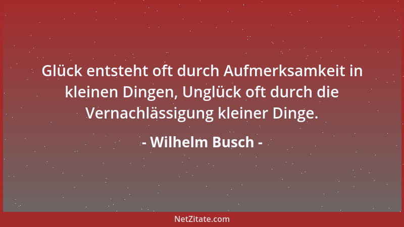Wilhelm Busch - Glück entsteht oft durch Aufmerksamkeit in kleinen Dingen, Unglück oft durch die Vernachlässigung kleiner D...