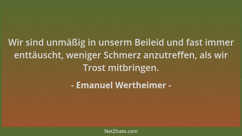 Emanuel Wertheimer - Wir sind unmäßig in unserm Beileid und fast immer enttäuscht, weniger Schmerz anzutreffen, als wir Tro...