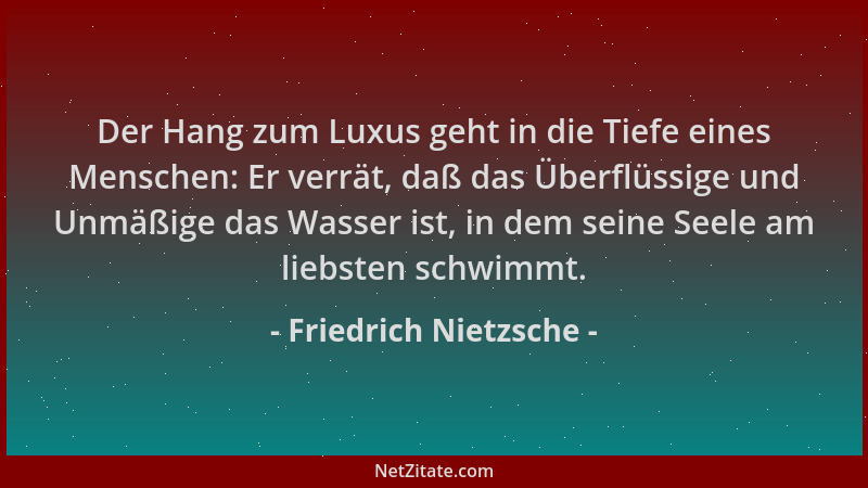 Friedrich Nietzsche - Der Hang zum Luxus geht in die Tiefe eines Menschen: Er verrät, daß das Überflüssige und Unmäßige das...