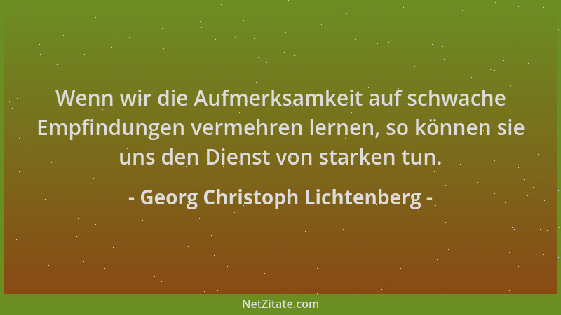 Georg Christoph Lichtenberg - Wenn wir die Aufmerksamkeit auf schwache Empfindungen vermehren lernen, so können sie uns den...