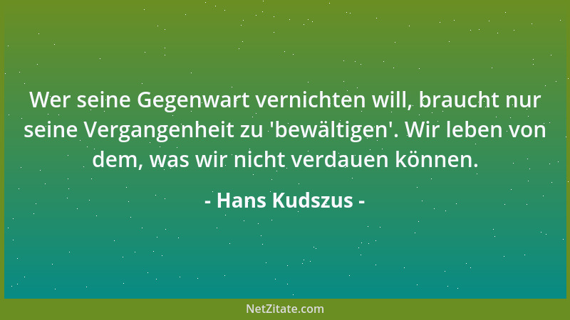 Hans Kudszus - Wer seine Gegenwart vernichten will, braucht nur seine Vergangenheit zu  'bewältigen '. Wir leben von dem, was...