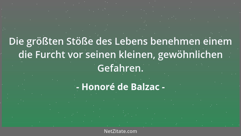 Honoré de Balzac - Die größten Stöße des Lebens benehmen einem die Furcht vor seinen kleinen, gewöhnlichen Gefahren....