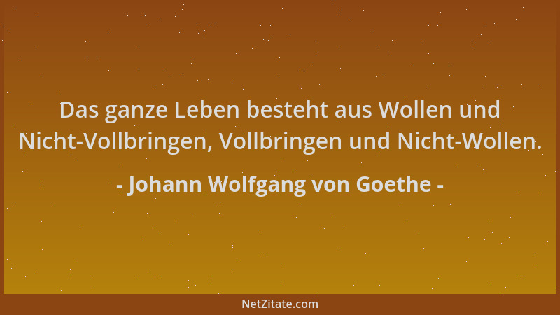 Johann Wolfgang von Goethe - Das ganze Leben besteht aus Wollen und Nicht-Vollbringen, Vollbringen und Nicht-Wollen....