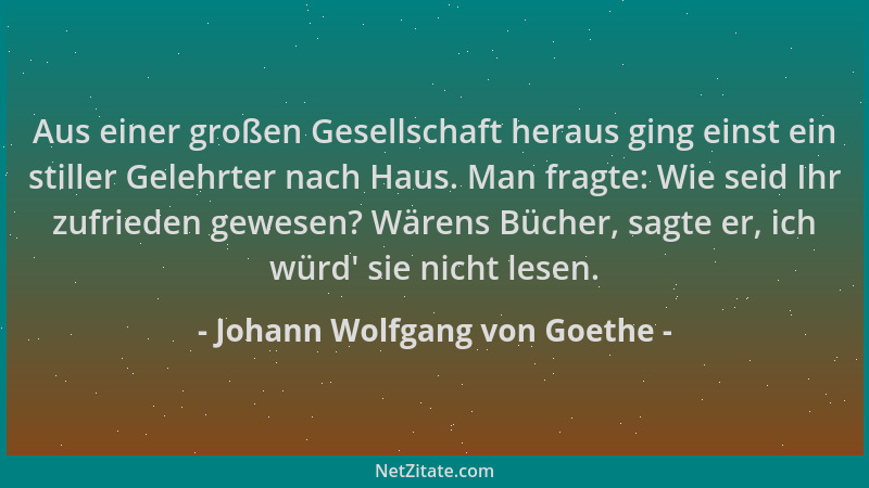 Johann Wolfgang von Goethe - Aus einer großen Gesellschaft heraus ging einst ein stiller Gelehrter nach Haus. Man fragte: W...