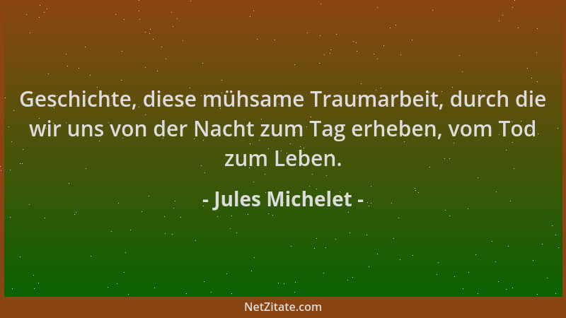 Jules Michelet - Geschichte, diese mühsame Traumarbeit, durch die wir uns von der Nacht zum Tag erheben, vom Tod zum Leben....