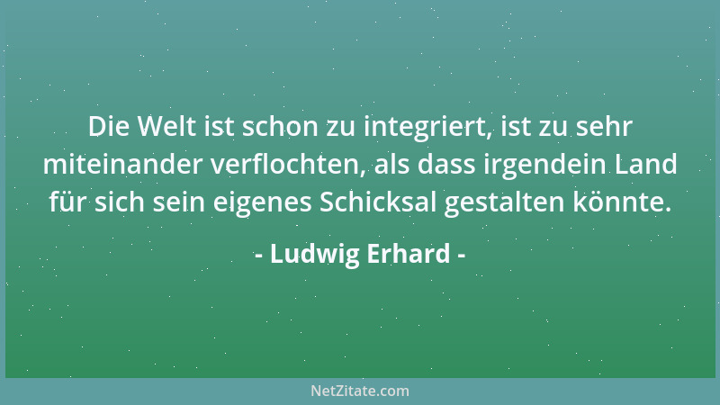 Ludwig Erhard - Die Welt ist schon zu integriert, ist zu sehr miteinander verflochten, als dass irgendein Land für sich sei...